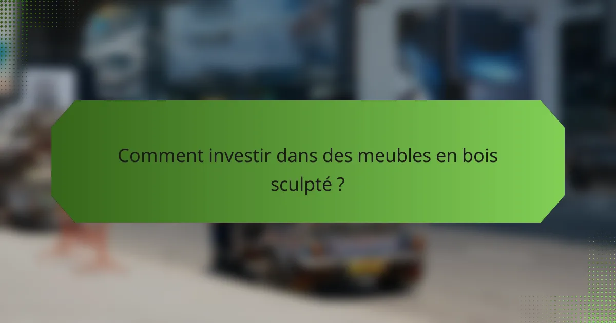 Comment investir dans des meubles en bois sculpté ?